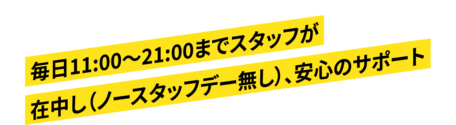 毎日11:00～21:00までスタッフが在中（ノースタッフデー無し）し、安心のサポート